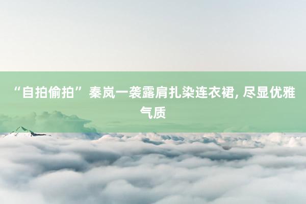 “自拍偷拍” 秦岚一袭露肩扎染连衣裙, 尽显优雅气质