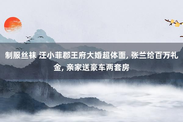 制服丝袜 汪小菲郡王府大婚超体面, 张兰给百万礼金, 亲家送豪车两套房
