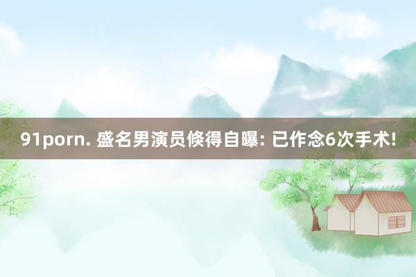91porn. 盛名男演员倏得自曝: 已作念6次手术!