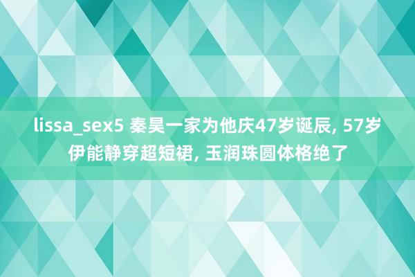 lissa_sex5 秦昊一家为他庆47岁诞辰, 57岁伊能静穿超短裙, 玉润珠圆体格绝了