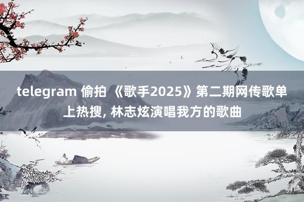 telegram 偷拍 《歌手2025》第二期网传歌单上热搜, 林志炫演唱我方的歌曲